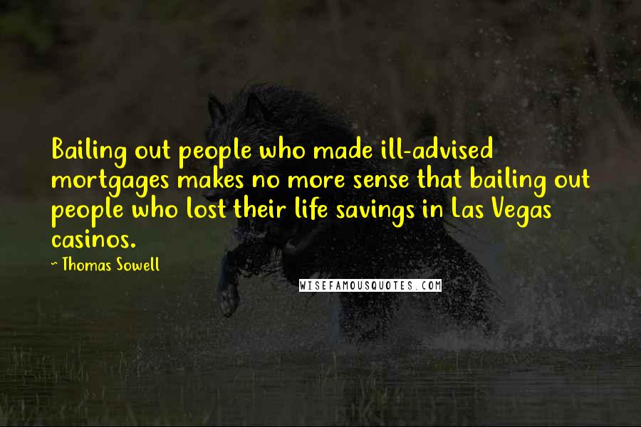 Thomas Sowell Quotes: Bailing out people who made ill-advised mortgages makes no more sense that bailing out people who lost their life savings in Las Vegas casinos.