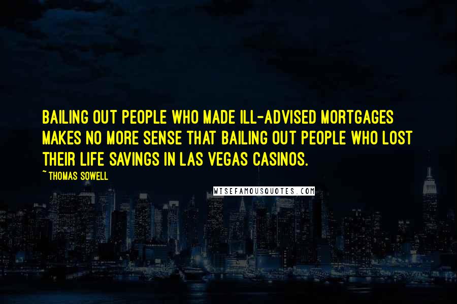 Thomas Sowell Quotes: Bailing out people who made ill-advised mortgages makes no more sense that bailing out people who lost their life savings in Las Vegas casinos.