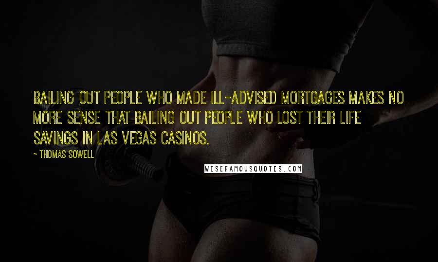 Thomas Sowell Quotes: Bailing out people who made ill-advised mortgages makes no more sense that bailing out people who lost their life savings in Las Vegas casinos.