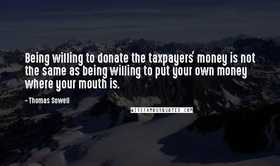 Thomas Sowell Quotes: Being willing to donate the taxpayers' money is not the same as being willing to put your own money where your mouth is.