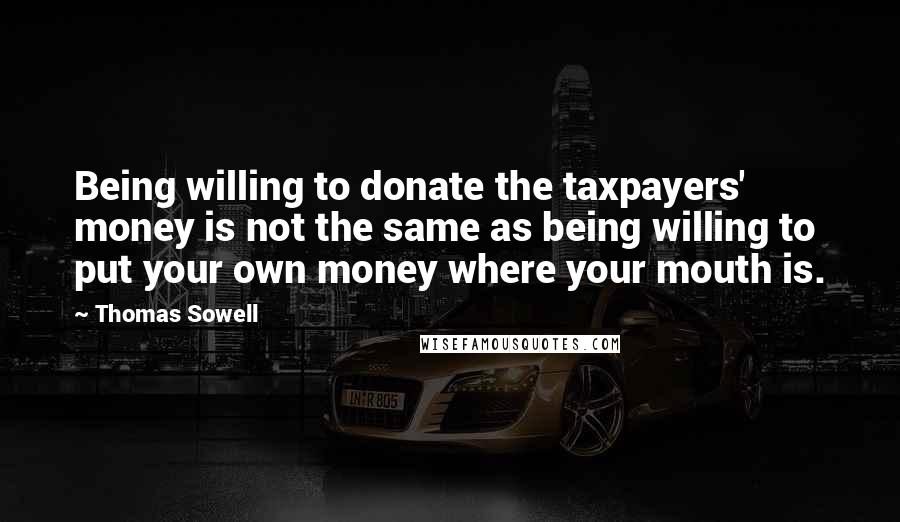 Thomas Sowell Quotes: Being willing to donate the taxpayers' money is not the same as being willing to put your own money where your mouth is.