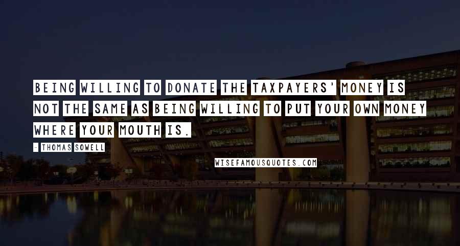 Thomas Sowell Quotes: Being willing to donate the taxpayers' money is not the same as being willing to put your own money where your mouth is.