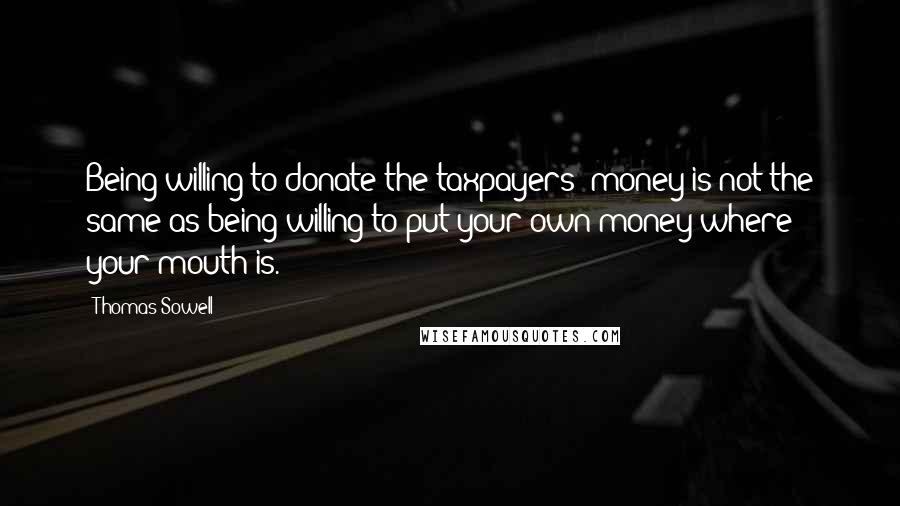 Thomas Sowell Quotes: Being willing to donate the taxpayers' money is not the same as being willing to put your own money where your mouth is.