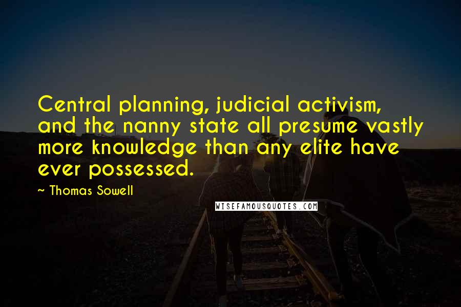 Thomas Sowell Quotes: Central planning, judicial activism, and the nanny state all presume vastly more knowledge than any elite have ever possessed.