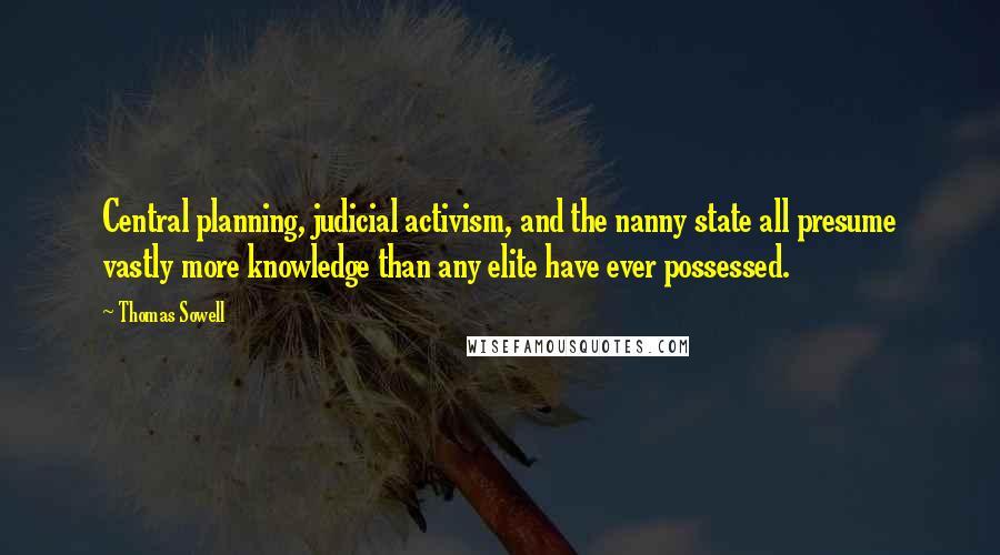 Thomas Sowell Quotes: Central planning, judicial activism, and the nanny state all presume vastly more knowledge than any elite have ever possessed.