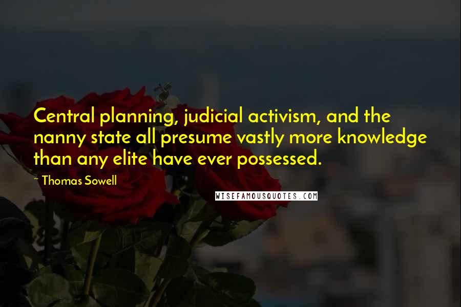 Thomas Sowell Quotes: Central planning, judicial activism, and the nanny state all presume vastly more knowledge than any elite have ever possessed.