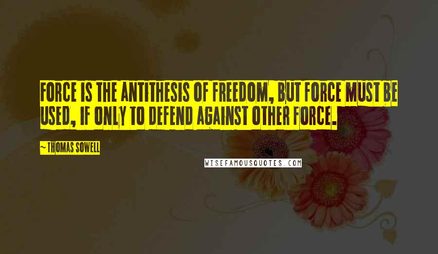 Thomas Sowell Quotes: Force is the antithesis of freedom, but force must be used, if only to defend against other force.