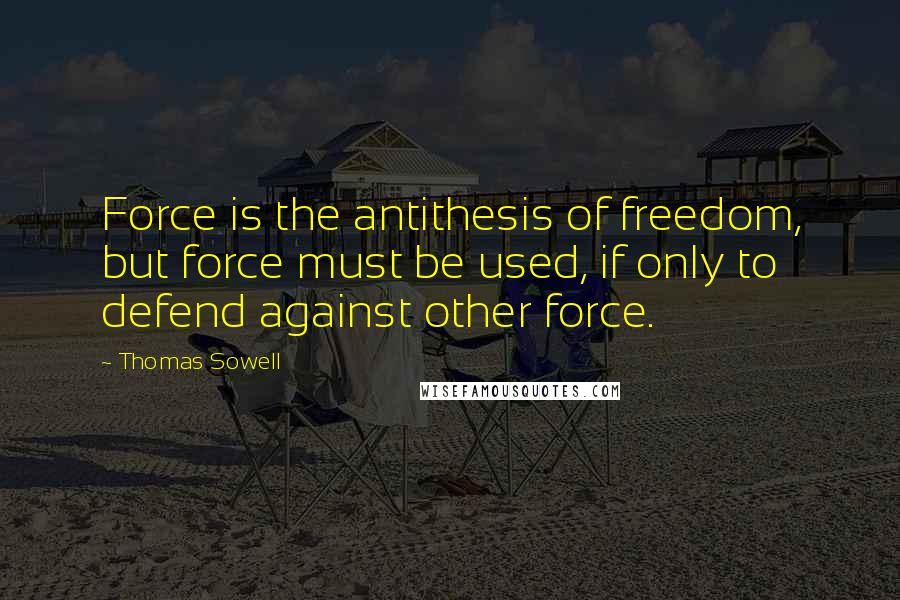 Thomas Sowell Quotes: Force is the antithesis of freedom, but force must be used, if only to defend against other force.