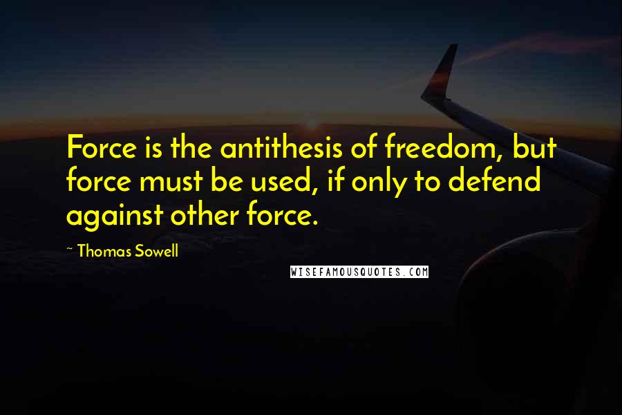 Thomas Sowell Quotes: Force is the antithesis of freedom, but force must be used, if only to defend against other force.