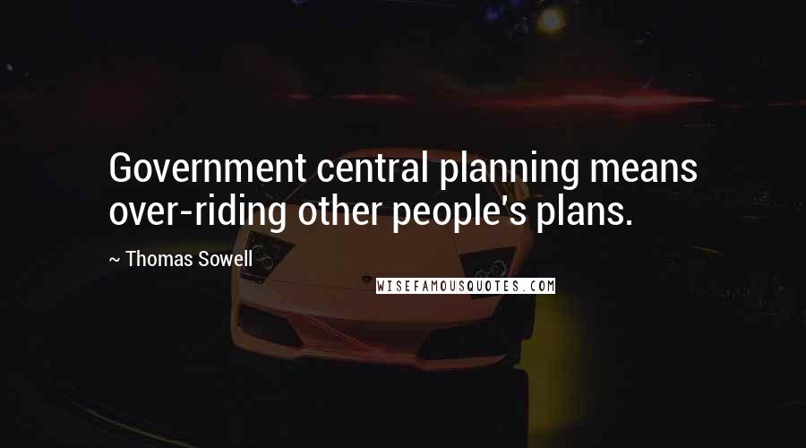 Thomas Sowell Quotes: Government central planning means over-riding other people's plans.