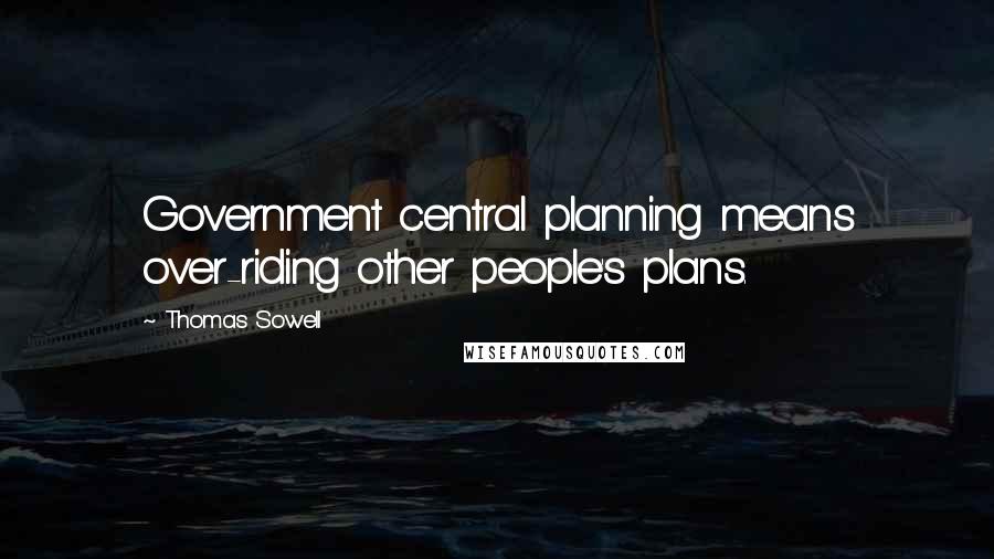 Thomas Sowell Quotes: Government central planning means over-riding other people's plans.