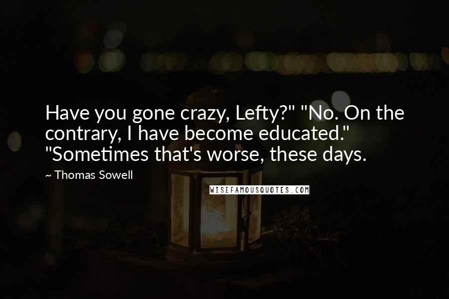 Thomas Sowell Quotes: Have you gone crazy, Lefty?" "No. On the contrary, I have become educated." "Sometimes that's worse, these days.