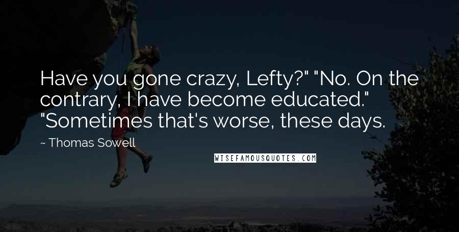 Thomas Sowell Quotes: Have you gone crazy, Lefty?" "No. On the contrary, I have become educated." "Sometimes that's worse, these days.