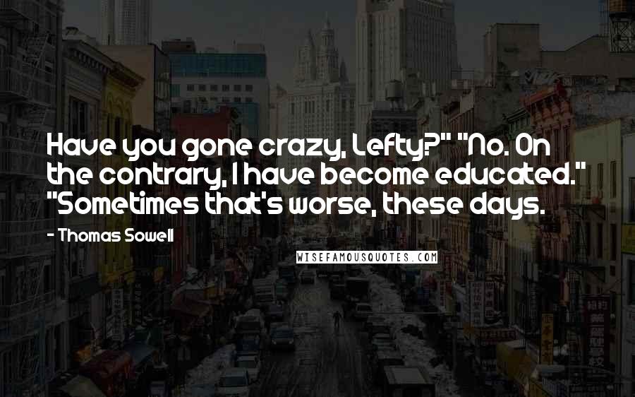 Thomas Sowell Quotes: Have you gone crazy, Lefty?" "No. On the contrary, I have become educated." "Sometimes that's worse, these days.