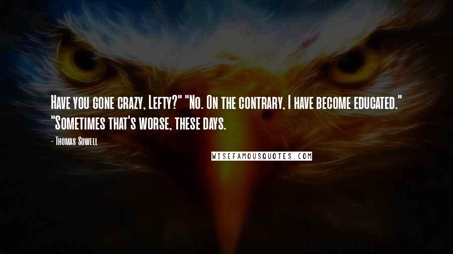 Thomas Sowell Quotes: Have you gone crazy, Lefty?" "No. On the contrary, I have become educated." "Sometimes that's worse, these days.