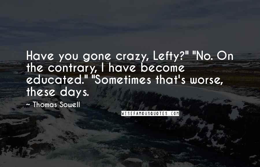 Thomas Sowell Quotes: Have you gone crazy, Lefty?" "No. On the contrary, I have become educated." "Sometimes that's worse, these days.