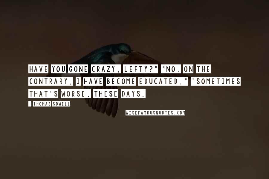 Thomas Sowell Quotes: Have you gone crazy, Lefty?" "No. On the contrary, I have become educated." "Sometimes that's worse, these days.