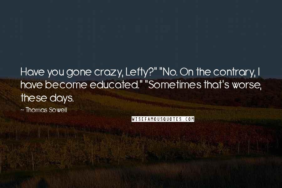 Thomas Sowell Quotes: Have you gone crazy, Lefty?" "No. On the contrary, I have become educated." "Sometimes that's worse, these days.