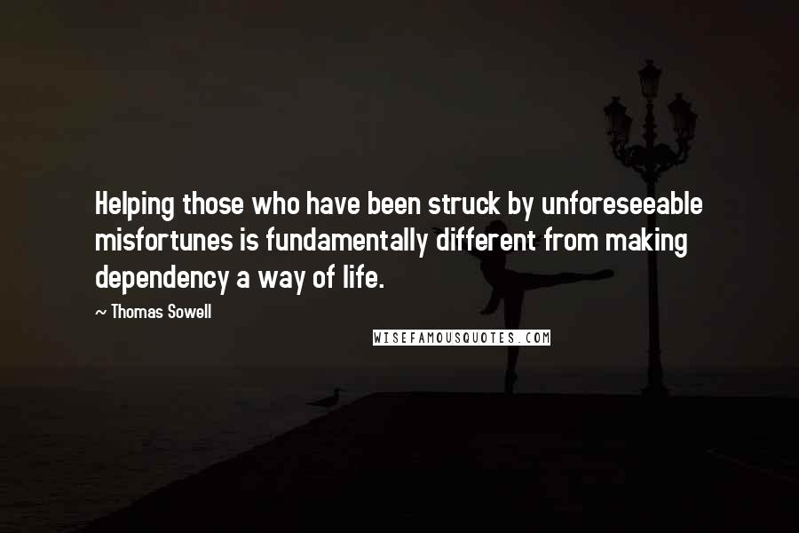 Thomas Sowell Quotes: Helping those who have been struck by unforeseeable misfortunes is fundamentally different from making dependency a way of life.