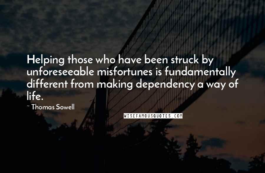 Thomas Sowell Quotes: Helping those who have been struck by unforeseeable misfortunes is fundamentally different from making dependency a way of life.