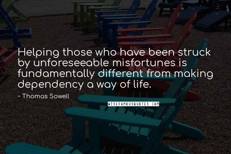Thomas Sowell Quotes: Helping those who have been struck by unforeseeable misfortunes is fundamentally different from making dependency a way of life.