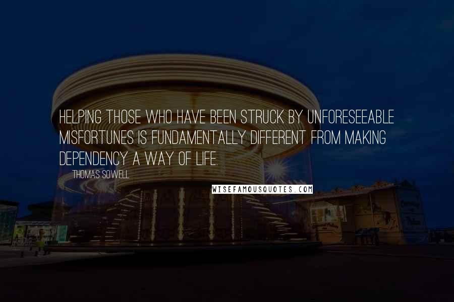 Thomas Sowell Quotes: Helping those who have been struck by unforeseeable misfortunes is fundamentally different from making dependency a way of life.