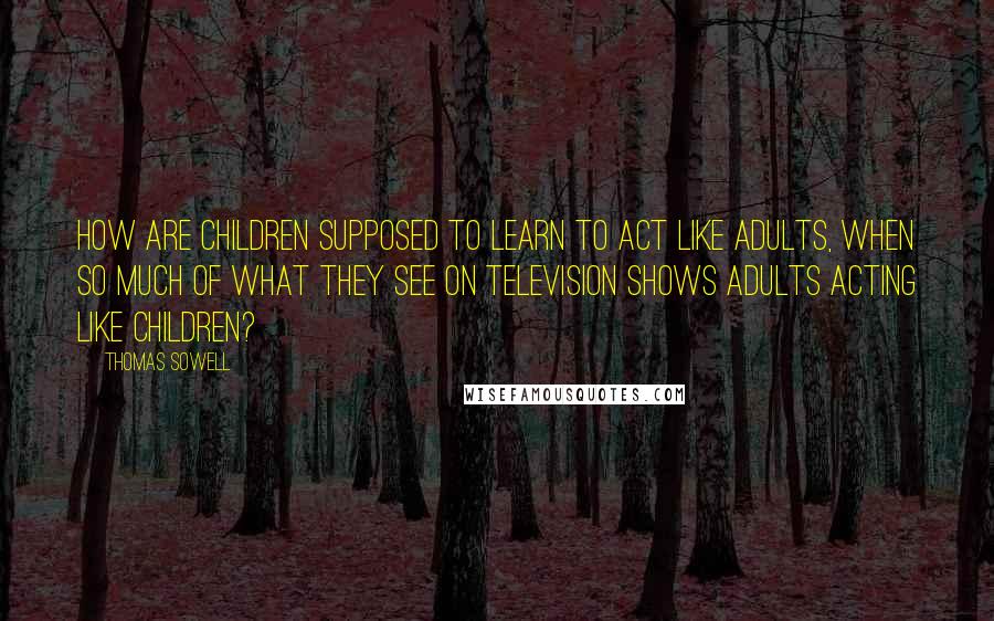 Thomas Sowell Quotes: How are children supposed to learn to act like adults, when so much of what they see on television shows adults acting like children?