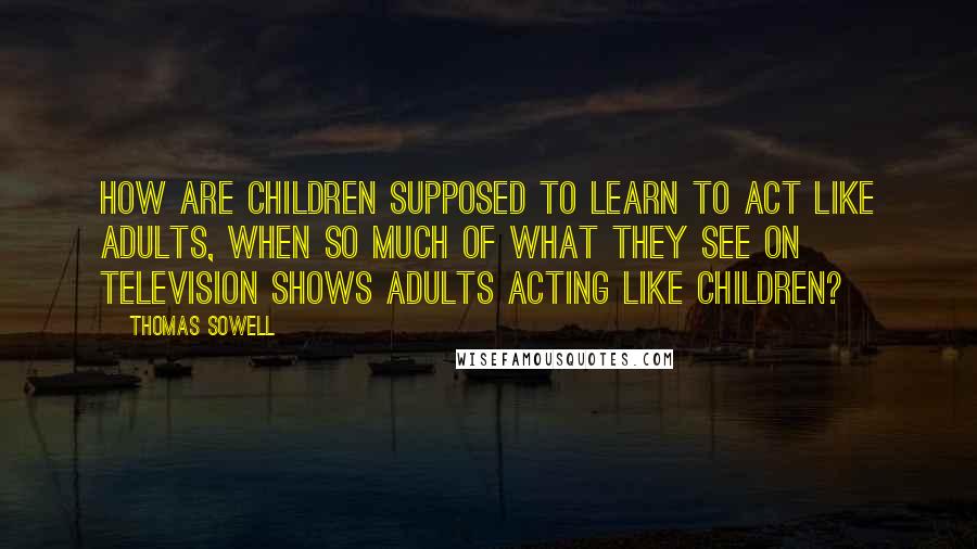 Thomas Sowell Quotes: How are children supposed to learn to act like adults, when so much of what they see on television shows adults acting like children?