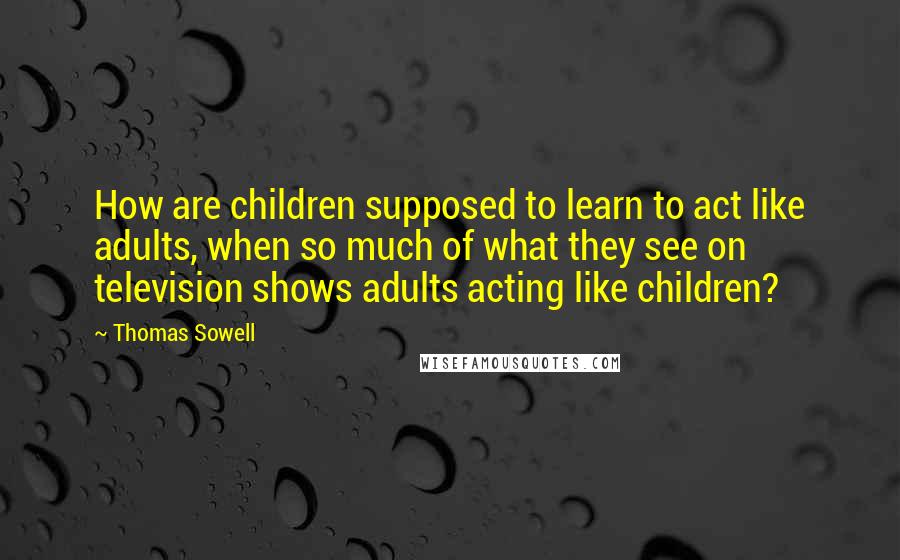 Thomas Sowell Quotes: How are children supposed to learn to act like adults, when so much of what they see on television shows adults acting like children?