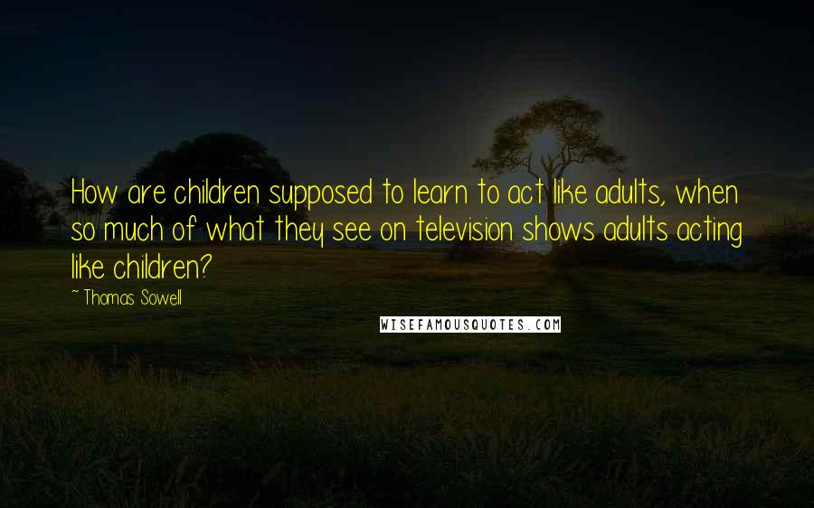 Thomas Sowell Quotes: How are children supposed to learn to act like adults, when so much of what they see on television shows adults acting like children?