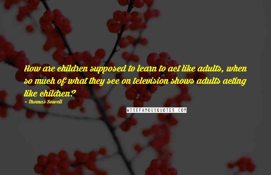 Thomas Sowell Quotes: How are children supposed to learn to act like adults, when so much of what they see on television shows adults acting like children?