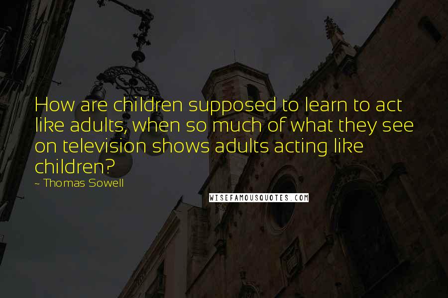 Thomas Sowell Quotes: How are children supposed to learn to act like adults, when so much of what they see on television shows adults acting like children?