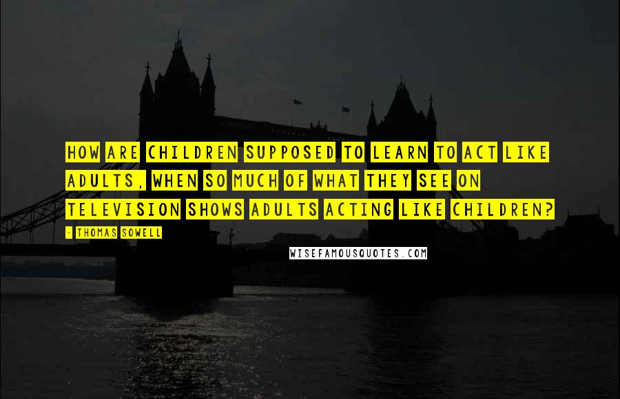 Thomas Sowell Quotes: How are children supposed to learn to act like adults, when so much of what they see on television shows adults acting like children?