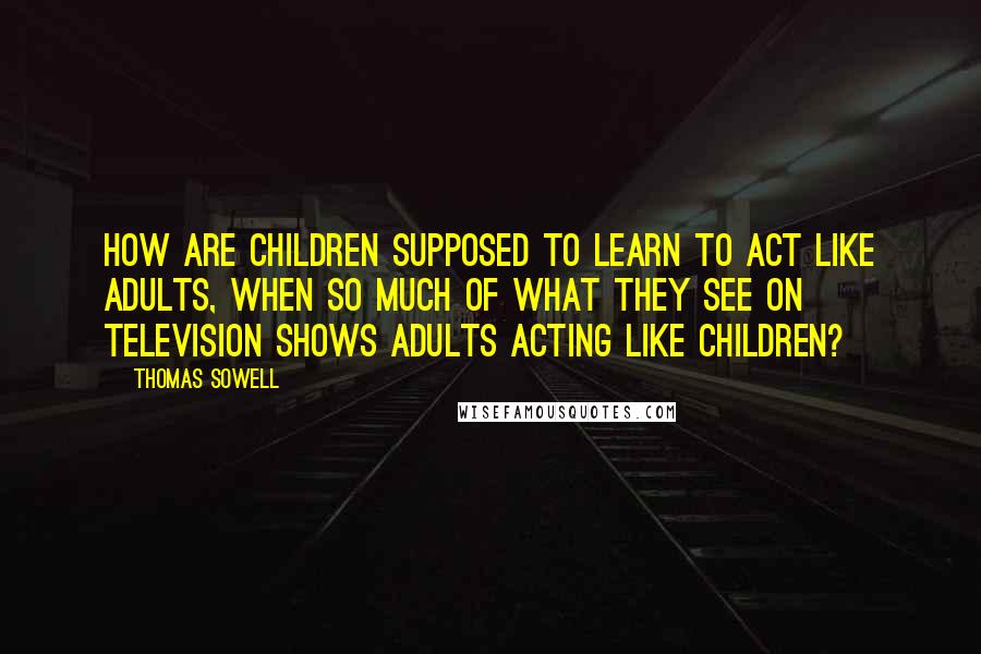 Thomas Sowell Quotes: How are children supposed to learn to act like adults, when so much of what they see on television shows adults acting like children?