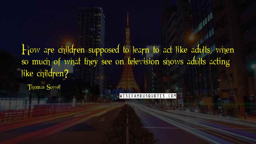 Thomas Sowell Quotes: How are children supposed to learn to act like adults, when so much of what they see on television shows adults acting like children?