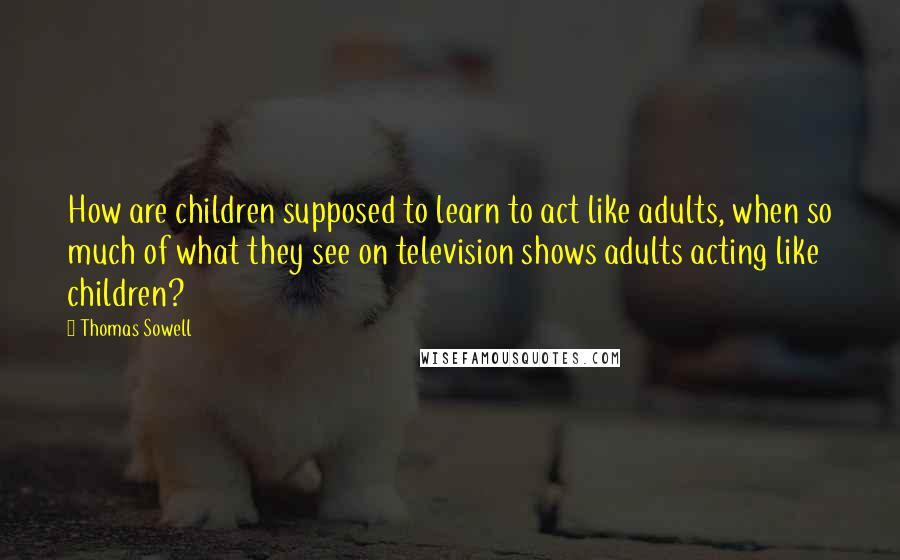 Thomas Sowell Quotes: How are children supposed to learn to act like adults, when so much of what they see on television shows adults acting like children?