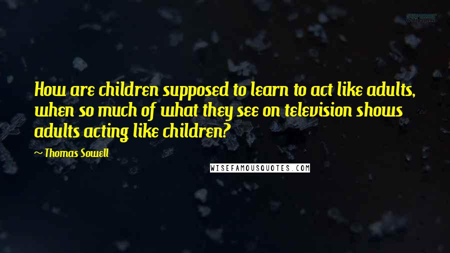 Thomas Sowell Quotes: How are children supposed to learn to act like adults, when so much of what they see on television shows adults acting like children?