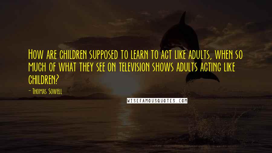 Thomas Sowell Quotes: How are children supposed to learn to act like adults, when so much of what they see on television shows adults acting like children?