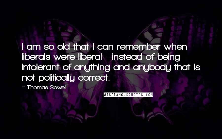 Thomas Sowell Quotes: I am so old that I can remember when liberals were liberal - instead of being intolerant of anything and anybody that is not politically correct.
