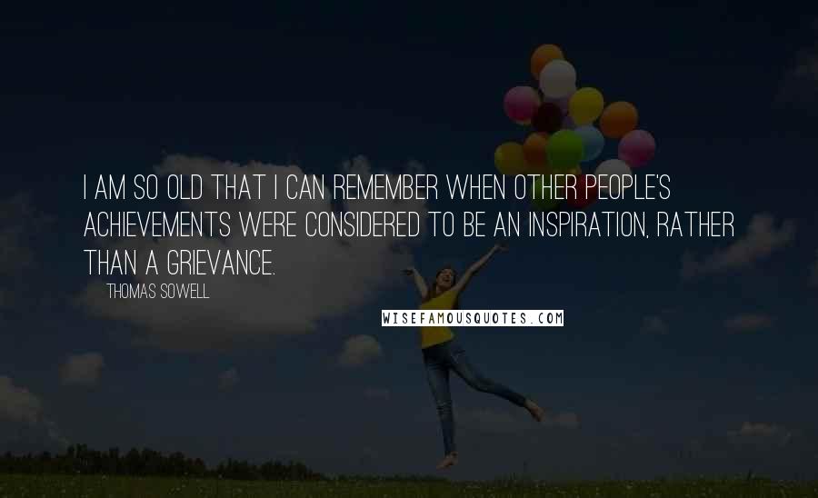 Thomas Sowell Quotes: I am so old that I can remember when other people's achievements were considered to be an inspiration, rather than a grievance.