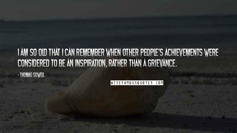 Thomas Sowell Quotes: I am so old that I can remember when other people's achievements were considered to be an inspiration, rather than a grievance.