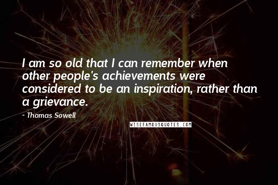 Thomas Sowell Quotes: I am so old that I can remember when other people's achievements were considered to be an inspiration, rather than a grievance.