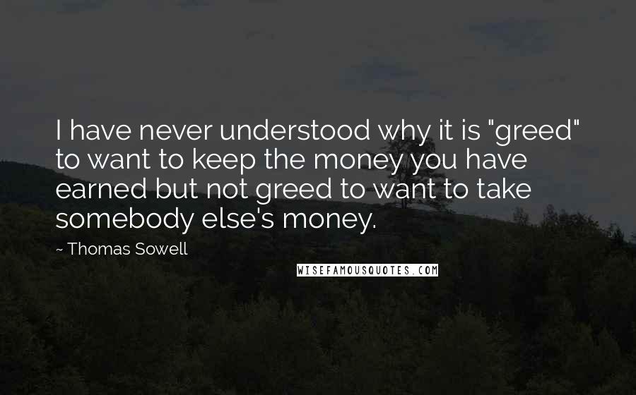 Thomas Sowell Quotes: I have never understood why it is "greed" to want to keep the money you have earned but not greed to want to take somebody else's money.
