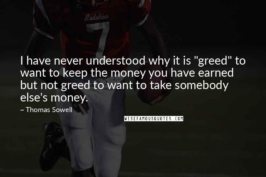 Thomas Sowell Quotes: I have never understood why it is "greed" to want to keep the money you have earned but not greed to want to take somebody else's money.