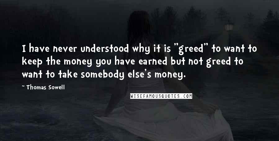 Thomas Sowell Quotes: I have never understood why it is "greed" to want to keep the money you have earned but not greed to want to take somebody else's money.