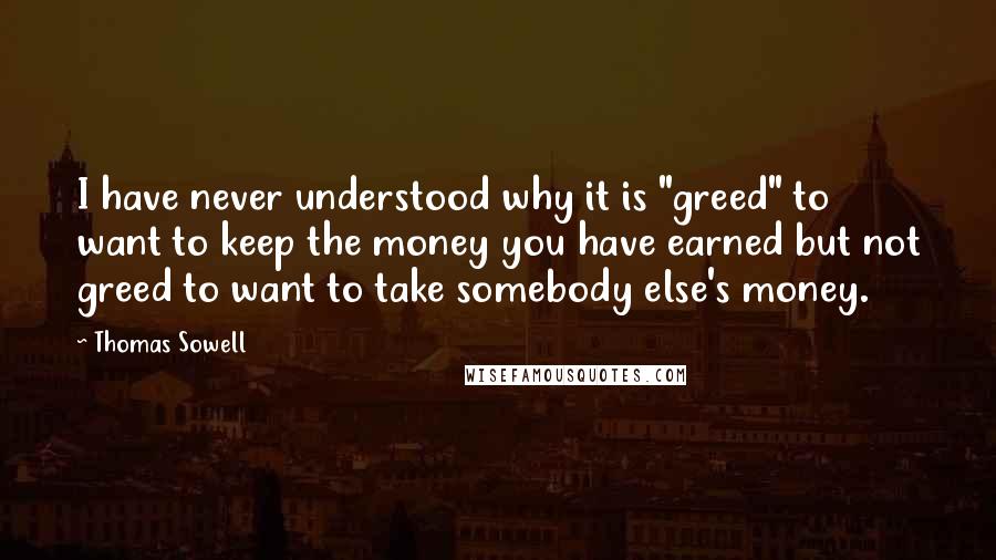 Thomas Sowell Quotes: I have never understood why it is "greed" to want to keep the money you have earned but not greed to want to take somebody else's money.