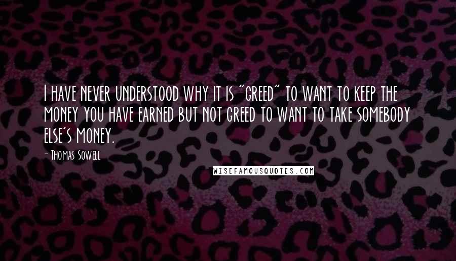 Thomas Sowell Quotes: I have never understood why it is "greed" to want to keep the money you have earned but not greed to want to take somebody else's money.