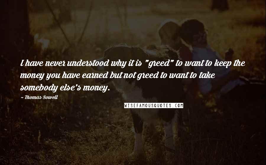 Thomas Sowell Quotes: I have never understood why it is "greed" to want to keep the money you have earned but not greed to want to take somebody else's money.