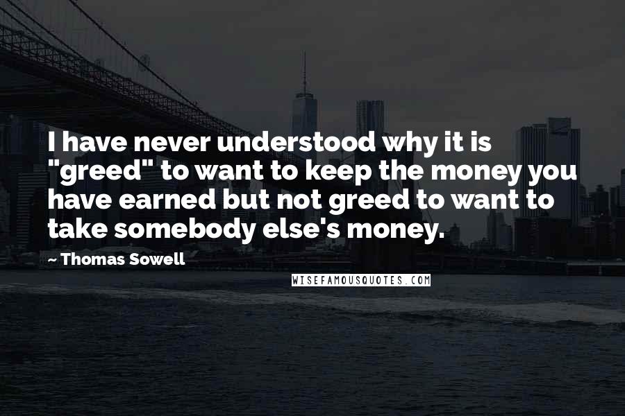 Thomas Sowell Quotes: I have never understood why it is "greed" to want to keep the money you have earned but not greed to want to take somebody else's money.