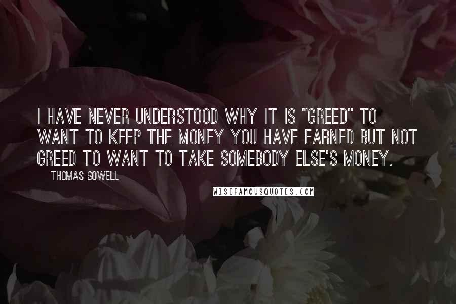 Thomas Sowell Quotes: I have never understood why it is "greed" to want to keep the money you have earned but not greed to want to take somebody else's money.